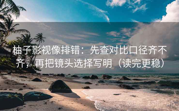 柚子影视像排错：先查对比口径齐不齐，再把镜头选择写明（读完更稳）