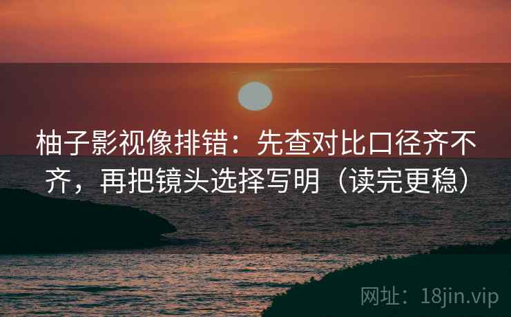 柚子影视像排错：先查对比口径齐不齐，再把镜头选择写明（读完更稳）  第2张