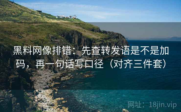 黑料网像排错：先查转发语是不是加码，再一句话写口径（对齐三件套）  第2张