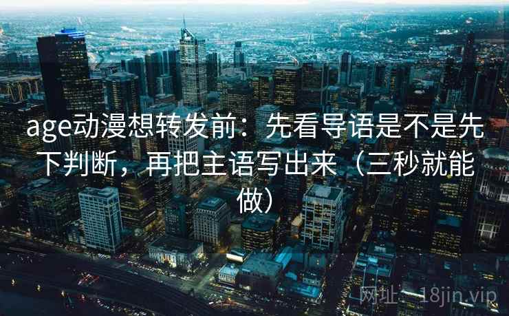age动漫想转发前：先看导语是不是先下判断，再把主语写出来（三秒就能做）