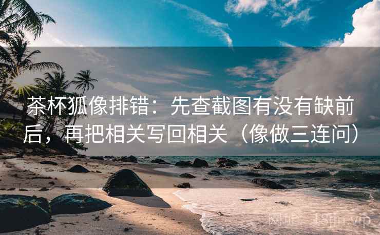茶杯狐像排错:先查截图有没有缺前后,再把相关写回相关(像做三连问) 第2张 茶杯狐像排错:先查截图有没有缺前后,再把相关写回相关(像做三连问) 第2张