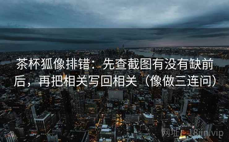 茶杯狐像排错：先查截图有没有缺前后，再把相关写回相关（像做三连问）