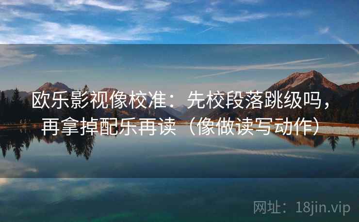 欧乐影视像校准：先校段落跳级吗，再拿掉配乐再读（像做读写动作）