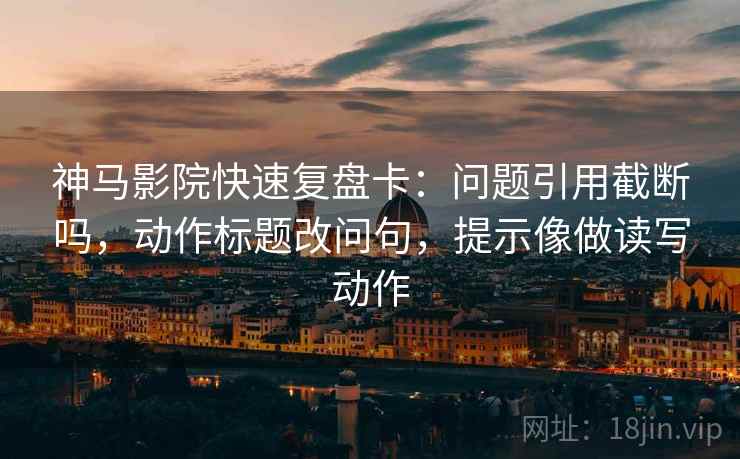 神马影院快速复盘卡：问题引用截断吗，动作标题改问句，提示像做读写动作