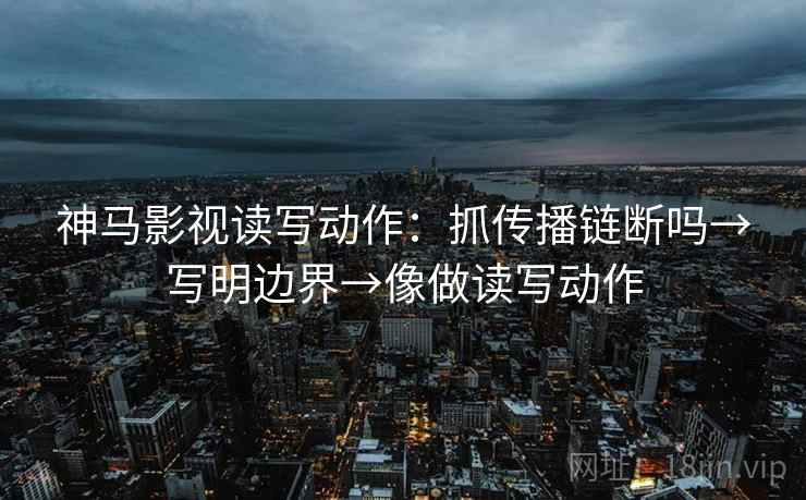 神马影视读写动作：抓传播链断吗→写明边界→像做读写动作