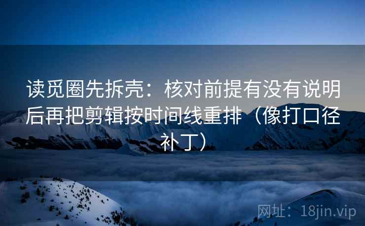 读觅圈先拆壳：核对前提有没有说明后再把剪辑按时间线重排（像打口径补丁）