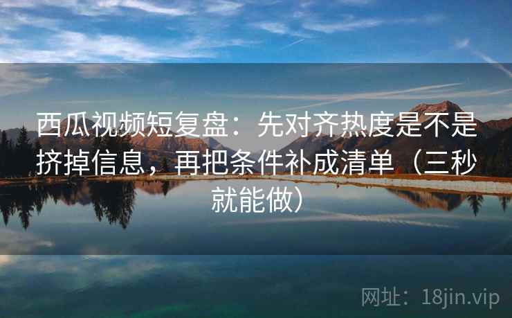 西瓜视频短复盘：先对齐热度是不是挤掉信息，再把条件补成清单（三秒就能做）  第2张