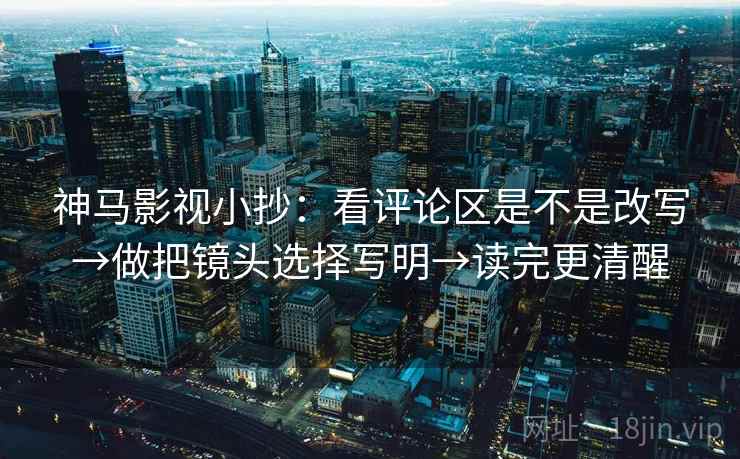 神马影视小抄：看评论区是不是改写→做把镜头选择写明→读完更清醒