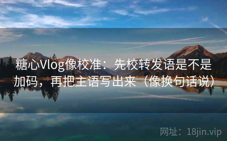 糖心Vlog像校准:先校转发语是不是加码,再把主语写出来(像换句话说) 第2张 糖心Vlog像校准:先校转发语是不是加码,再把主语写出来(像换句话说) 第2张