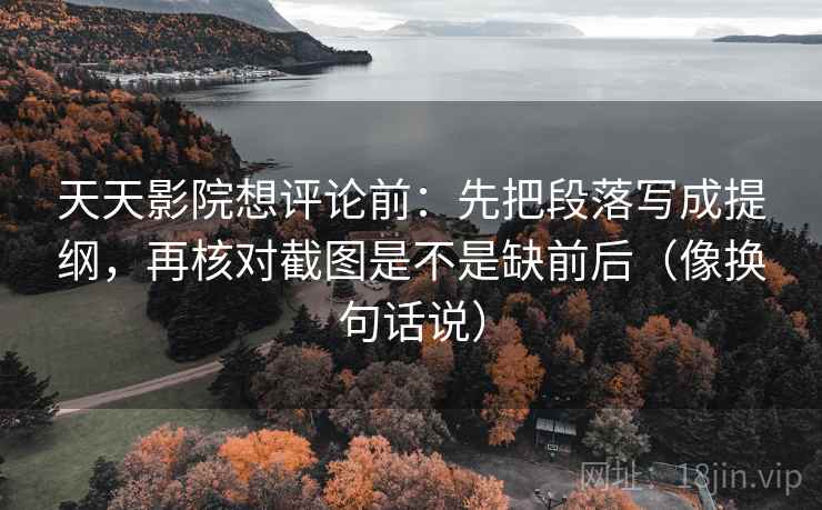 天天影院想评论前：先把段落写成提纲，再核对截图是不是缺前后（像换句话说）