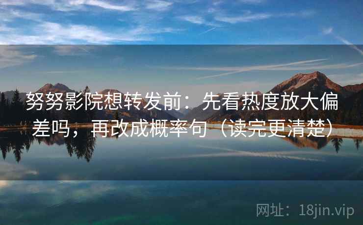 努努影院想转发前：先看热度放大偏差吗，再改成概率句（读完更清楚）