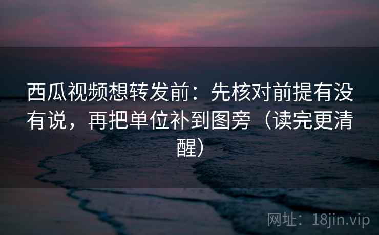 西瓜视频想转发前：先核对前提有没有说，再把单位补到图旁（读完更清醒）