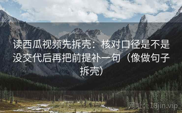 读西瓜视频先拆壳：核对口径是不是没交代后再把前提补一句（像做句子拆壳）