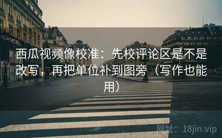 西瓜视频像校准：先校评论区是不是改写，再把单位补到图旁（写作也能用）
