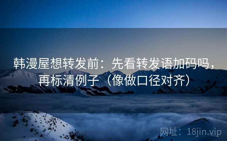韩漫屋想转发前：先看转发语加码吗，再标清例子（像做口径对齐）  第2张