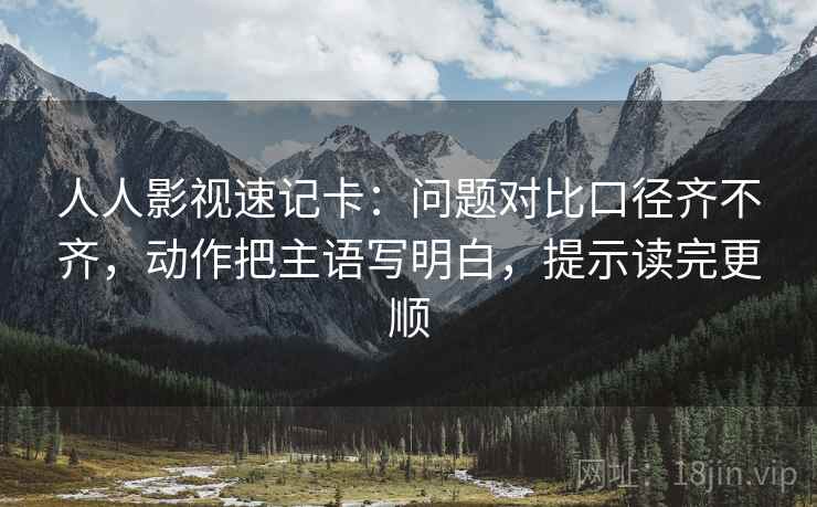 人人影视速记卡：问题对比口径齐不齐，动作把主语写明白，提示读完更顺