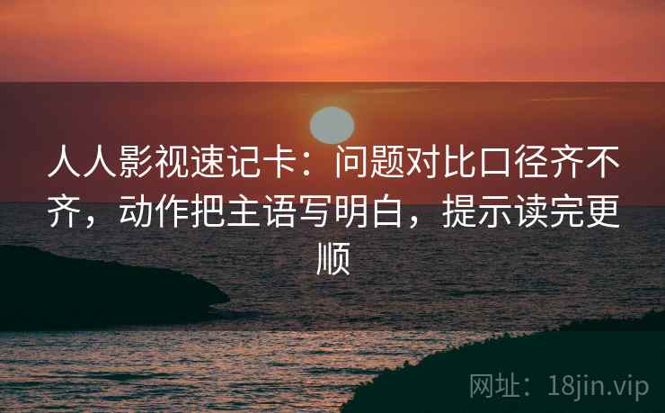 人人影视速记卡:问题对比口径齐不齐,动作把主语写明白,提示读完更顺 第2张 人人影视速记卡:问题对比口径齐不齐,动作把主语写明白,提示读完更顺 第2张