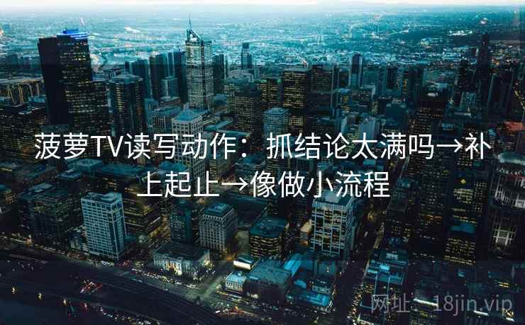 菠萝TV读写动作：抓结论太满吗→补上起止→像做小流程