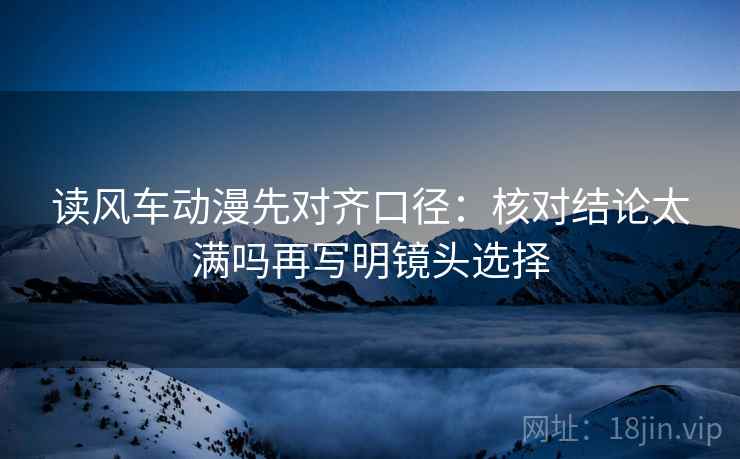 读风车动漫先对齐口径：核对结论太满吗再写明镜头选择