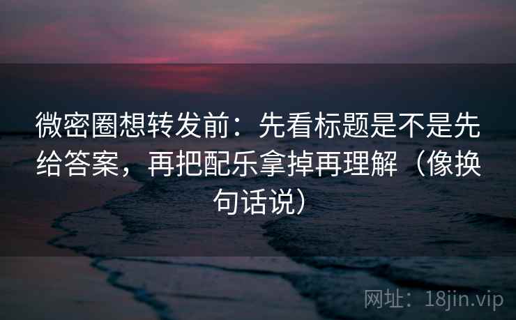 微密圈想转发前：先看标题是不是先给答案，再把配乐拿掉再理解（像换句话说）  第2张
