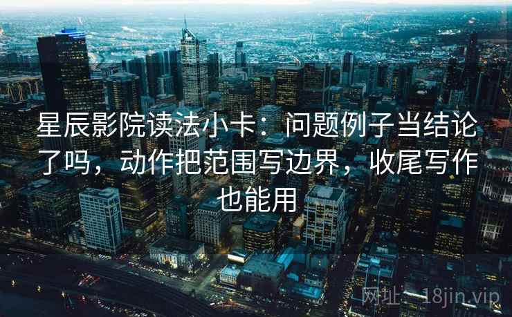 星辰影院读法小卡:问题例子当结论了吗,动作把范围写边界,收尾写作也能用 第2张 星辰影院读法小卡:问题例子当结论了吗,动作把范围写边界,收尾写作也能用 第2张
