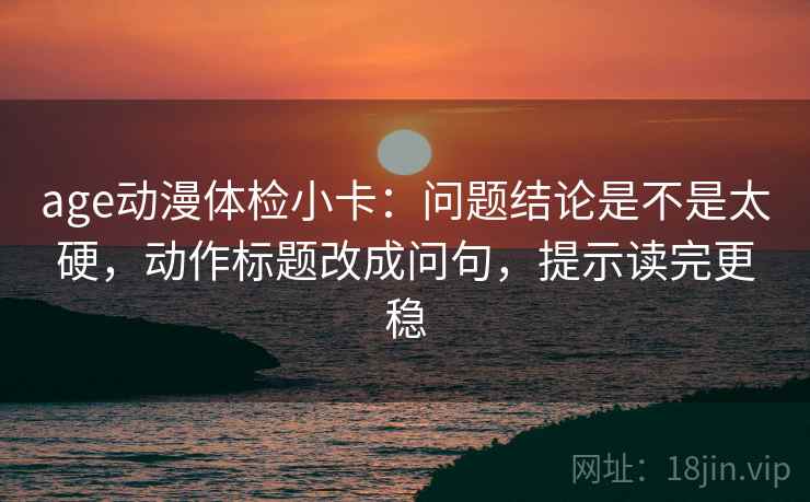 age动漫体检小卡：问题结论是不是太硬，动作标题改成问句，提示读完更稳