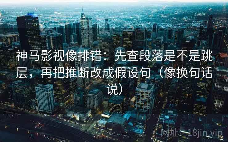 神马影视像排错：先查段落是不是跳层，再把推断改成假设句（像换句话说）