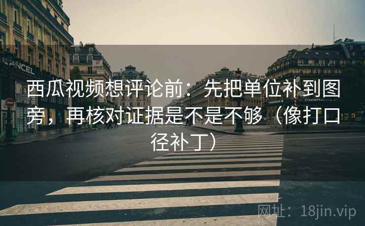 西瓜视频想评论前:先把单位补到图旁,再核对证据是不是不够(像打口径补丁)