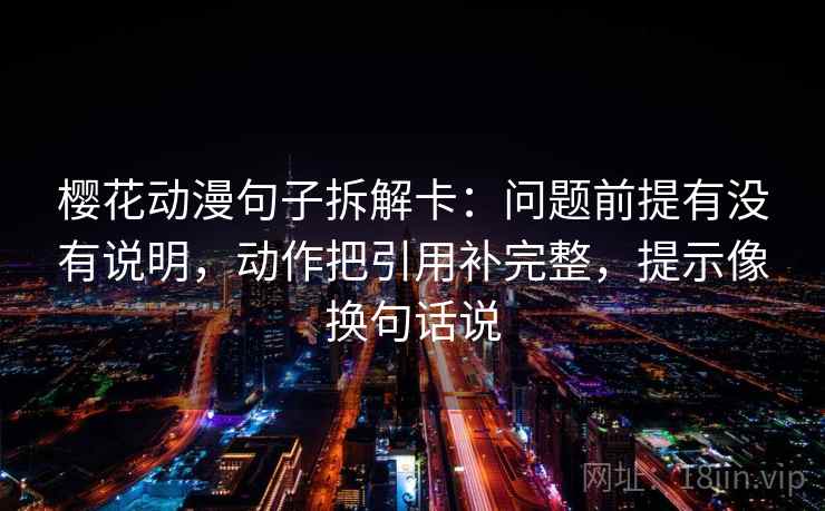 樱花动漫句子拆解卡：问题前提有没有说明，动作把引用补完整，提示像换句话说