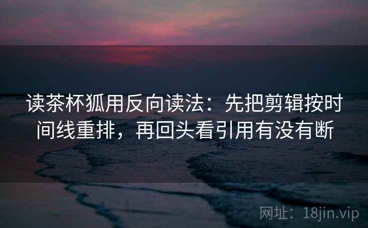 读茶杯狐用反向读法:先把剪辑按时间线重排,再回头看引用有没有断