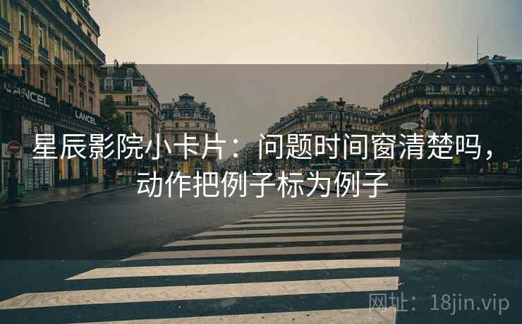 星辰影院小卡片：问题时间窗清楚吗，动作把例子标为例子