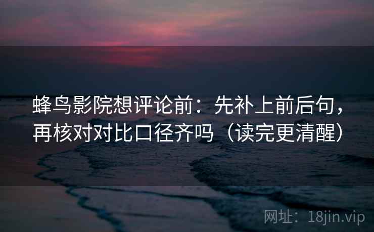 蜂鸟影院想评论前:先补上前后句,再核对对比口径齐吗(读完更清醒) 第2张 蜂鸟影院想评论前:先补上前后句,再核对对比口径齐吗(读完更清醒) 第2张