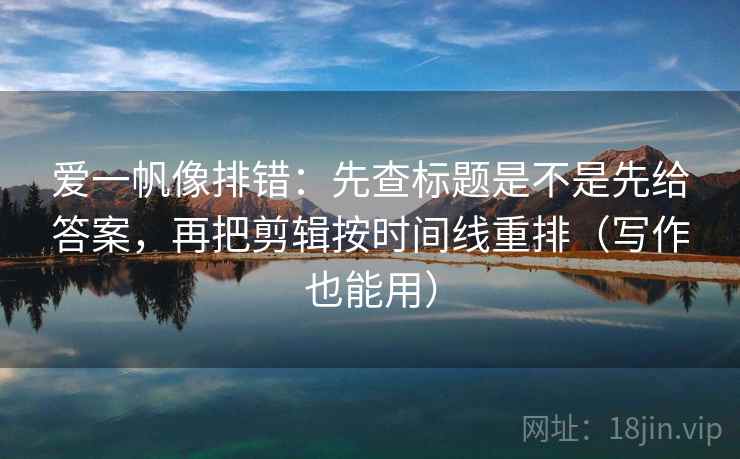 爱一帆像排错：先查标题是不是先给答案，再把剪辑按时间线重排（写作也能用）