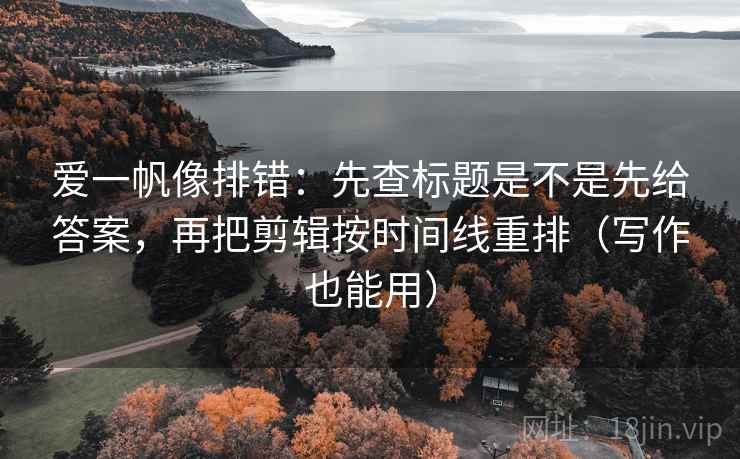 爱一帆像排错：先查标题是不是先给答案，再把剪辑按时间线重排（写作也能用）  第2张