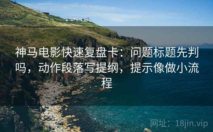 神马电影快速复盘卡：问题标题先判吗，动作段落写提纲，提示像做小流程