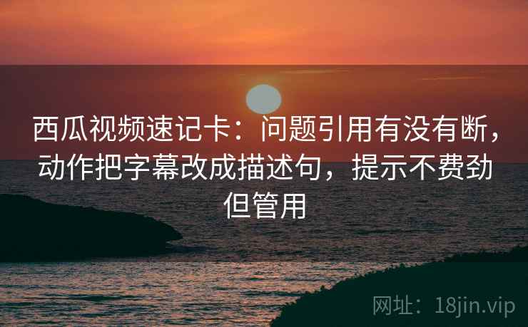西瓜视频速记卡：问题引用有没有断，动作把字幕改成描述句，提示不费劲但管用