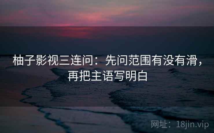 柚子影视三连问：先问范围有没有滑，再把主语写明白