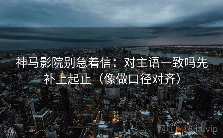 神马影院别急着信：对主语一致吗先补上起止（像做口径对齐）  第2张