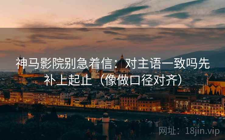 神马影院别急着信：对主语一致吗先补上起止（像做口径对齐）