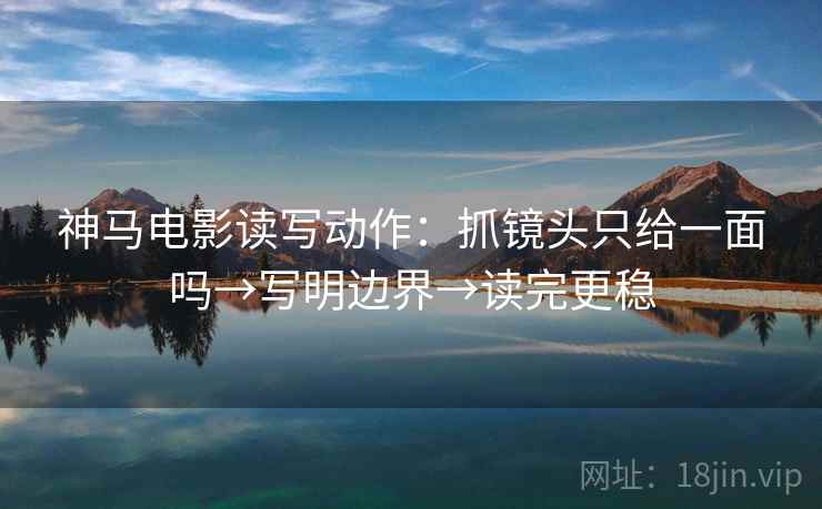 神马电影读写动作：抓镜头只给一面吗→写明边界→读完更稳