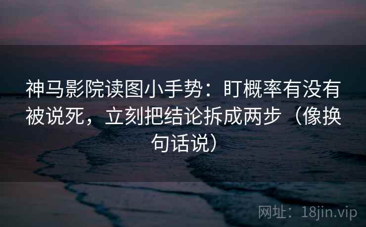 神马影院读图小手势：盯概率有没有被说死，立刻把结论拆成两步（像换句话说）