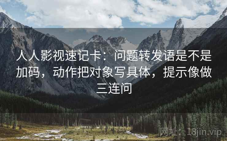 人人影视速记卡：问题转发语是不是加码，动作把对象写具体，提示像做三连问