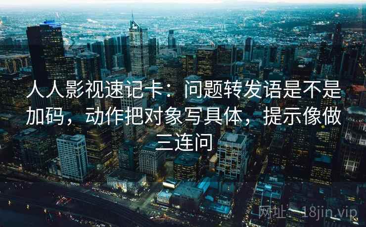 人人影视速记卡：问题转发语是不是加码，动作把对象写具体，提示像做三连问  第2张