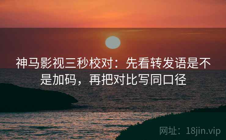 神马影视三秒校对：先看转发语是不是加码，再把对比写同口径