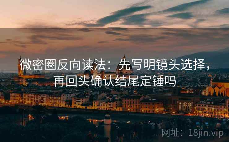 微密圈反向读法：先写明镜头选择，再回头确认结尾定锤吗