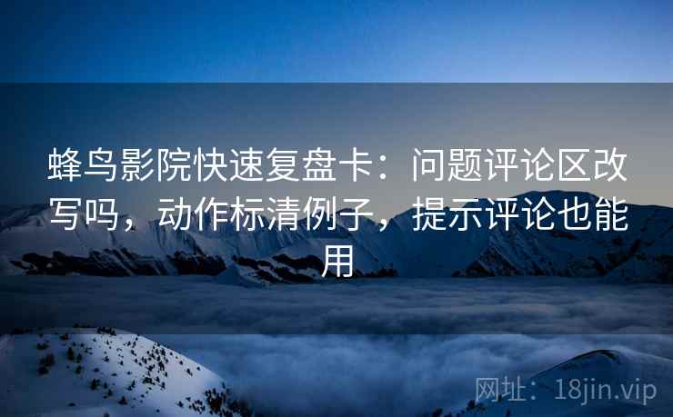 蜂鸟影院快速复盘卡：问题评论区改写吗，动作标清例子，提示评论也能用