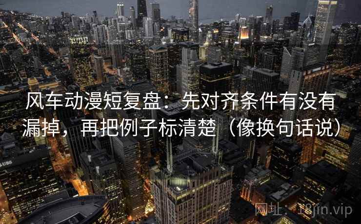 风车动漫短复盘:先对齐条件有没有漏掉,再把例子标清楚(像换句话说)