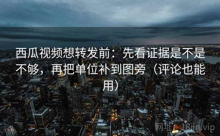 西瓜视频想转发前：先看证据是不是不够，再把单位补到图旁（评论也能用）