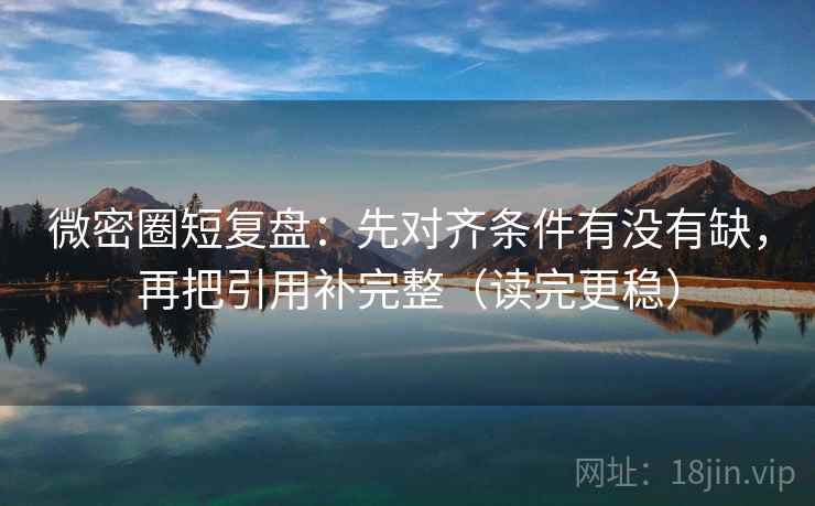 微密圈短复盘:先对齐条件有没有缺,再把引用补完整(读完更稳)