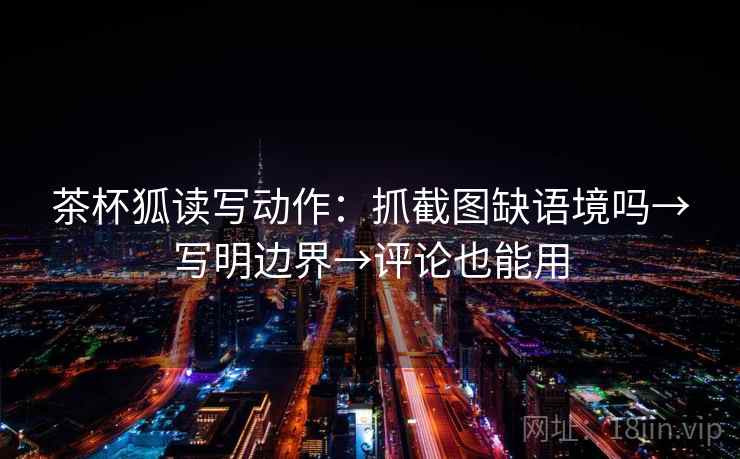 茶杯狐读写动作：抓截图缺语境吗→写明边界→评论也能用  第2张